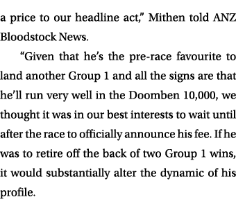 a price to our headline act,” Mithen told ANZ Bloodstock News. “Given that he’s the pre race favourite to land anothe...