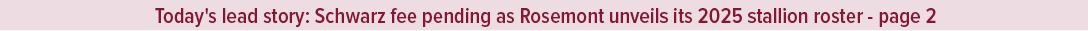 Today's lead story: Schwarz fee pending as Rosemont unveils its 2025 stallion roster page 