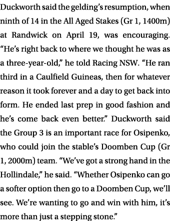 Duckworth said the gelding’s resumption, when ninth of 14 in the All Aged Stakes (Gr 1, 1400m) at Randwick on April 1...