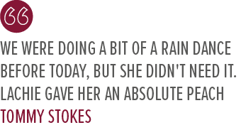 We were doing a bit of a rain dance before today, but she didn't need it. Lachie gave her an absolute peach Tommy Stoke
