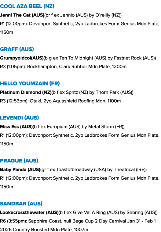 Cool Aza Beel (NZ) Jenni The Cat (AUS)(br f ex Jennio (AUS) by O’reilly (NZ)) R1 (12:00pm): Devonport Synthetic, 2yo ...