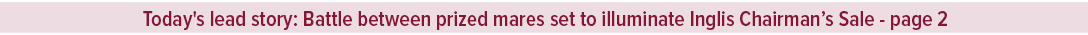 Today's lead story: Battle between prized mares set to illuminate Inglis Chairman’s Sale page 