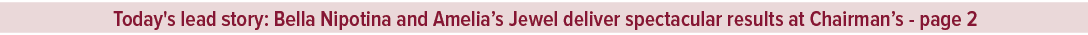 Today's lead story: Bella Nipotina and Amelia’s Jewel deliver spectacular results at Chairman’s page 