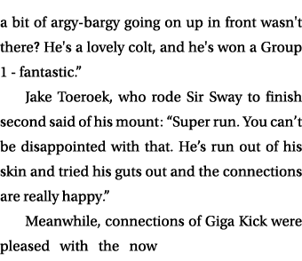 a bit of argy bargy going on up in front wasn't there? He's a lovely colt, and he's won a Group 1 fantastic.” Jake To...