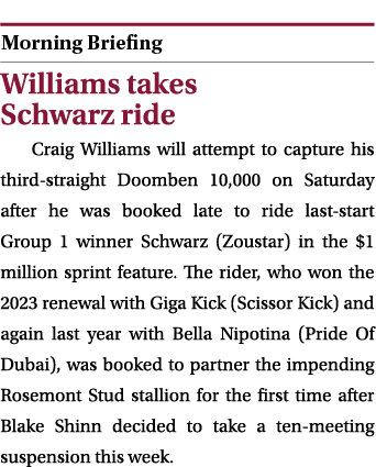  ￼ Williams takes Schwarz ride Craig Williams will attempt to capture his third straight Doomben 10,000 on Saturday a...