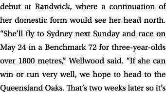 debut at Randwick, where a continuation of her domestic form would see her head north. “She’ll fly to Sydney next Sun...