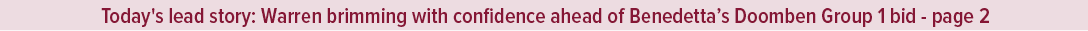 Today's lead story: Warren brimming with confidence ahead of Benedetta’s Doomben Group 1 bid page 