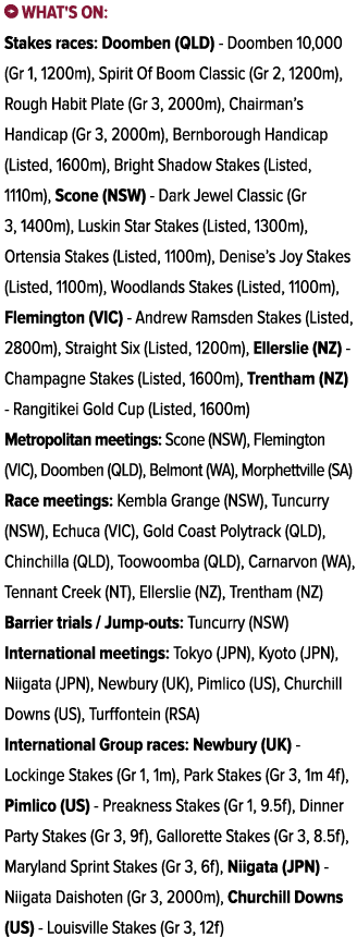 ￼ What's on: Stakes races: Doomben (QLD) Doomben 10,000 (Gr 1, 1200m), Spirit Of Boom Classic (Gr 2, 1200m), Rough Ha...