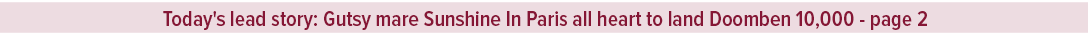 Today's lead story: Gutsy mare Sunshine In Paris all heart to land Doomben 10,000 page 
