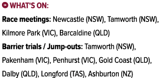 ￼ What's on: Race meetings: Newcastle (NSW), Tamworth (NSW), Kilmore Park (VIC), Barcaldine (QLD) Barrier trials / Ju...