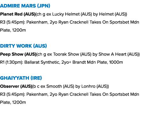 Admire Mars (JPN) Planet Red (AUS)(ch g ex Lucky Helmet (AUS) by Helmet (AUS)) R3 (5:45pm): Pakenham, 2yo Ryan Crackn...