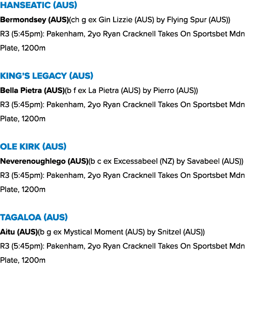 Hanseatic (AUS) Bermondsey (AUS)(ch g ex Gin Lizzie (AUS) by Flying Spur (AUS)) R3 (5:45pm): Pakenham, 2yo Ryan Crack...
