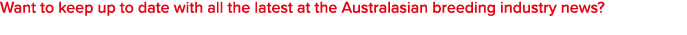 Want to keep up to date with all the latest at the Australasian breeding industry news?