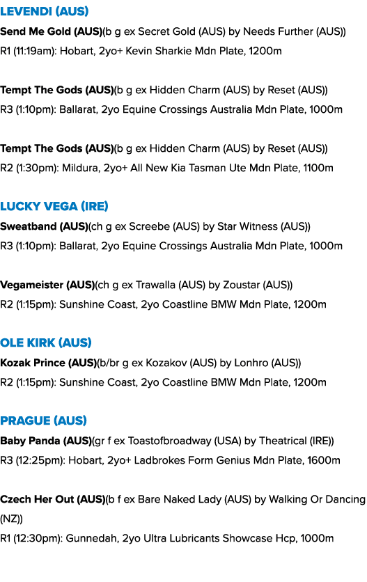 Levendi (AUS) Send Me Gold (AUS)(b g ex Secret Gold (AUS) by Needs Further (AUS)) R1 (11:19am): Hobart, 2yo+ Kevin Sh...