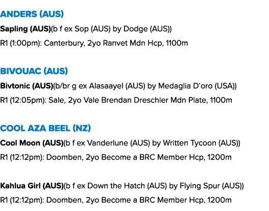 Anders (AUS) Sapling (AUS)(b f ex Sop (AUS) by Dodge (AUS)) R1 (1:00pm): Canterbury, 2yo Ranvet Mdn Hcp, 1100m Bivoua...