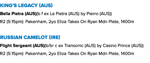 King’s Legacy (AUS) Bella Pietra (AUS)(b f ex La Pietra (AUS) by Pierro (AUS)) R2 (5:15pm): Pakenham, 2yo Eliza Takes...