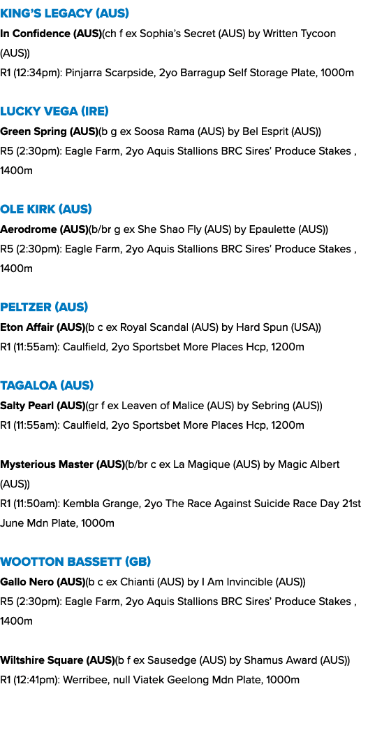 King’s Legacy (AUS) In Confidence (AUS)(ch f ex Sophia’s Secret (AUS) by Written Tycoon (AUS)) R1 (12:34pm): Pinjarra...