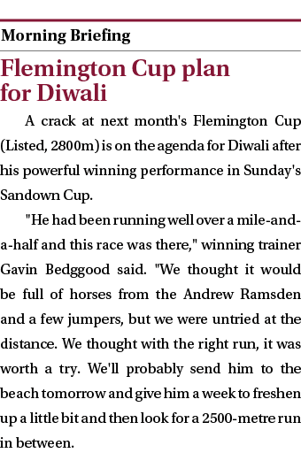  ￼ Flemington Cup plan for Diwali A crack at next month's Flemington Cup (Listed, 2800m) is on the agenda for Diwali ...