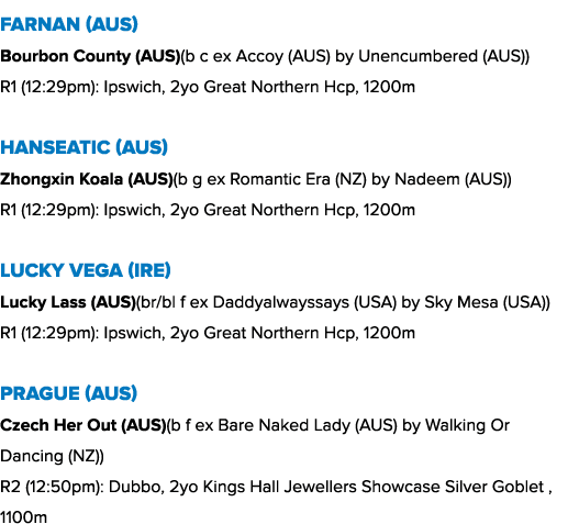 Farnan (AUS) Bourbon County (AUS)(b c ex Accoy (AUS) by Unencumbered (AUS)) R1 (12:29pm): Ipswich, 2yo Great Northern...