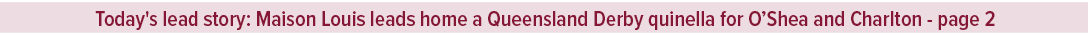 Today's lead story: Maison Louis leads home a Queensland Derby quinella for O’Shea and Charlton page 