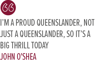 I’m a proud Queenslander, not just a Queenslander, so it’s a big thrill today JOHN O'SHE