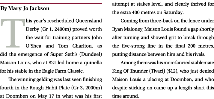 ￼ This year’s rescheduled Queensland Derby (Gr 1, 2400m) proved worth the wait for training partners John O’Shea and ...