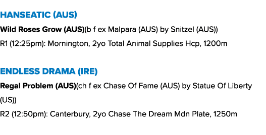 Hanseatic (AUS) Wild Roses Grow (AUS)(b f ex Malpara (AUS) by Snitzel (AUS)) R1 (12:25pm): Mornington, 2yo Total Anim...