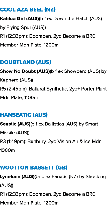 Cool Aza Beel (NZ) Kahlua Girl (AUS)(b f ex Down the Hatch (AUS) by Flying Spur (AUS)) R1 (12:33pm): Doomben, 2yo Bec...