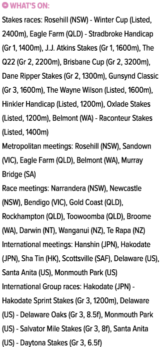 ￼ What's on: Stakes races: Rosehill (NSW) Winter Cup (Listed, 2400m), Eagle Farm (QLD) Stradbroke Handicap (Gr 1, 140...