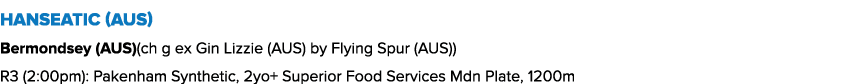 Hanseatic (AUS) Bermondsey (AUS)(ch g ex Gin Lizzie (AUS) by Flying Spur (AUS)) R3 (2:00pm): Pakenham Synthetic, 2yo+...