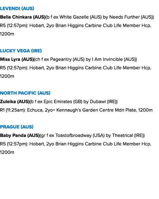 Levendi (AUS) Bella Chinkara (AUS)(b f ex White Gazelle (AUS) by Needs Further (AUS)) R5 (12:57pm): Hobart, 2yo Brian...