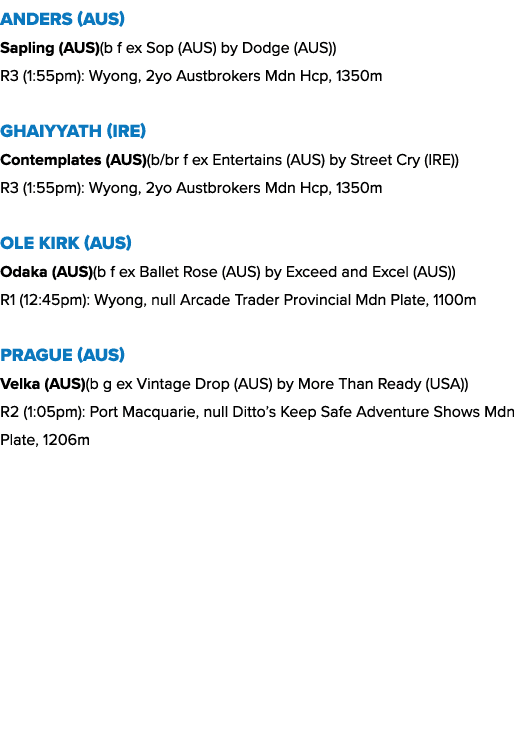 Anders (AUS) Sapling (AUS)(b f ex Sop (AUS) by Dodge (AUS)) R3 (1:55pm): Wyong, 2yo Austbrokers Mdn Hcp, 1350m Ghaiyy...