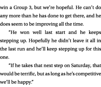win a Group 3, but we’re hopeful. He can’t do any more than he has done to get there, and he does seem to be improvin...
