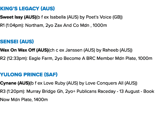 King’s Legacy (AUS) Sweet Issy (AUS)(b f ex Isabella (AUS) by Poet’s Voice (GB)) R1 (1:04pm): Northam, 2yo Zax And Co...