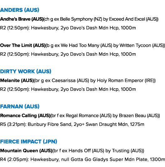 Anders (AUS) Andhe’s Brave (AUS)(ch g ex Belle Symphony (NZ) by Exceed And Excel (AUS)) R2 (12:50pm): Hawkesbury, 2yo...