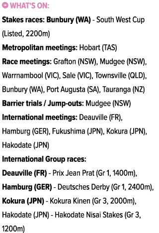 ￼ What's on: Stakes races: Bunbury (WA) South West Cup (Listed, 2200m) Metropolitan meetings: Hobart (TAS) Race meeti...