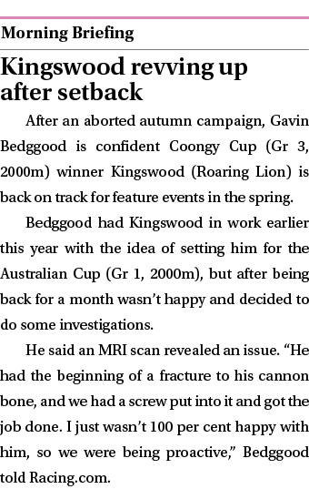  ￼ Kingswood revving up after setback After an aborted autumn campaign, Gavin Bedggood is confident Coongy Cup (Gr 3,...