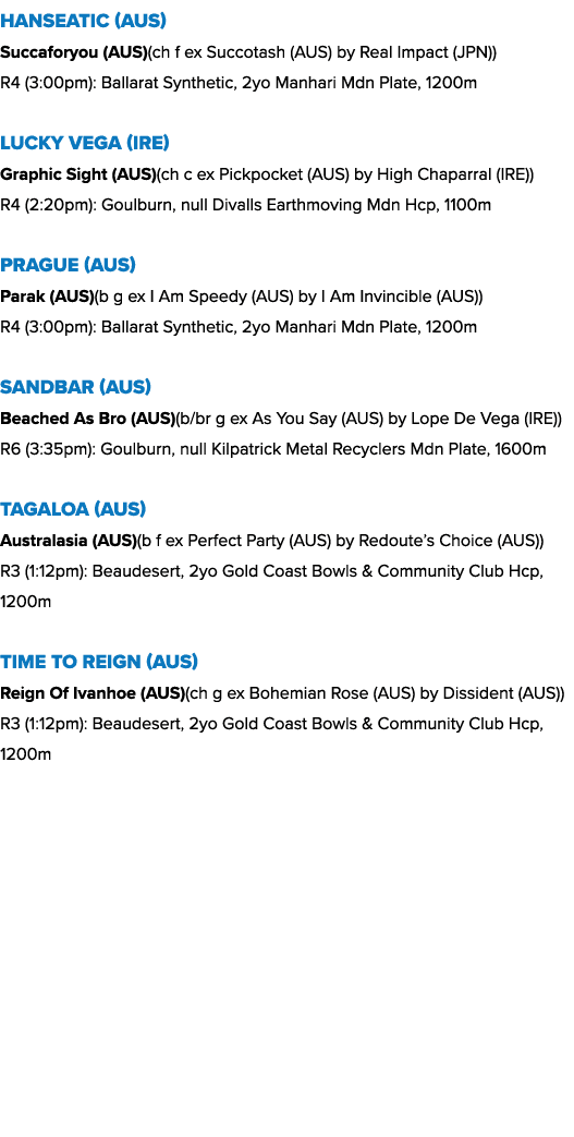 Hanseatic (AUS) Succaforyou (AUS)(ch f ex Succotash (AUS) by Real Impact (JPN)) R4 (3:00pm): Ballarat Synthetic, 2yo ...