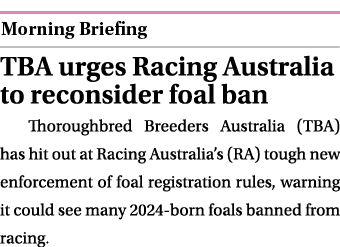  ￼ TBA urges Racing Australia to reconsider foal ban Thoroughbred Breeders Australia (TBA) has hit out at Racing Aust...