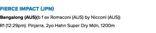 Fierce Impact (JPN) Bangalong (AUS)(b f ex Romaconi (AUS) by Nicconi (AUS)) R1 (12:29pm): Pinjarra, 2yo Hahn Super Dr...
