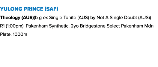 Yulong Prince (SAF) Theology (AUS)(b g ex Single Tonite (AUS) by Not A Single Doubt (AUS)) R1 (1:00pm): Pakenham Synt...