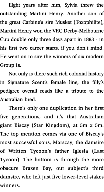 Eight years after him, Sylvia threw the outstanding Martini Henry. Another son of the great Carbine’s sire Musket (To...