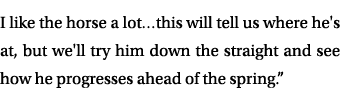 I like the horse a lot…this will tell us where he's at, but we'll try him down the straight and see how he progresses...