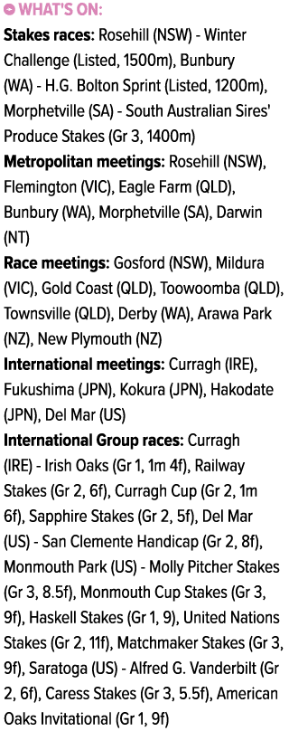 ￼ What's on: Stakes races: Rosehill (NSW) Winter Challenge (Listed, 1500m), Bunbury (WA) H.G. Bolton Sprint (Listed, ...