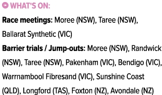 ￼ What's on: Race meetings: Moree (NSW), Taree (NSW), Ballarat Synthetic (VIC) Barrier trials / Jump outs: Moree (NSW...