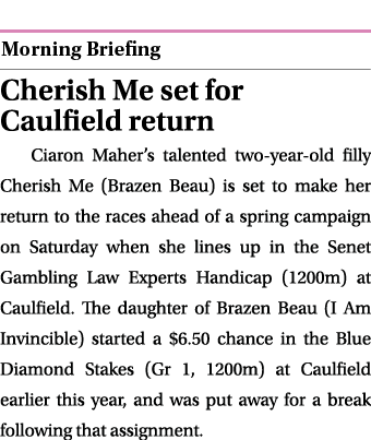  ￼ Cherish Me set for Caulfield return Ciaron Maher’s talented two year old filly Cherish Me (Brazen Beau) is set to ...