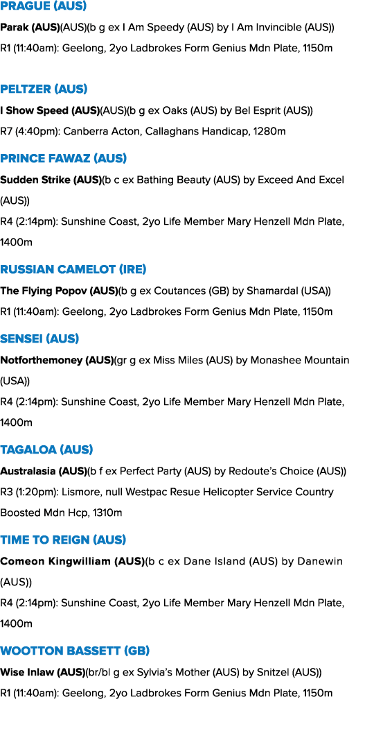 PRAGUE (AUS) Parak (AUS)(AUS)(b g ex I Am Speedy (AUS) by I Am Invincible (AUS)) R1 (11:40am): Geelong, 2yo Ladbrokes...