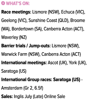 ￼ What's on: Race meetings: Lismore (NSW), Echuca (VIC), Geelong (VIC), Sunshine Coast (QLD), Broome (WA), Bordertown...