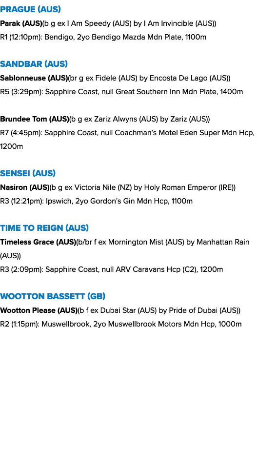 Prague (AUS) Parak (AUS)(b g ex I Am Speedy (AUS) by I Am Invincible (AUS)) R1 (12:10pm): Bendigo, 2yo Bendigo Mazda ...