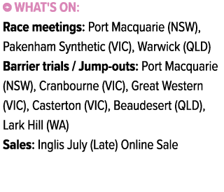 ￼ What's on: Race meetings: Port Macquarie (NSW), Pakenham Synthetic (VIC), Warwick (QLD) Barrier trials / Jump outs:...